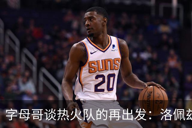 字母哥谈热火队的再出发：洛佩兹、米德尔顿和霍勒迪的复归之路